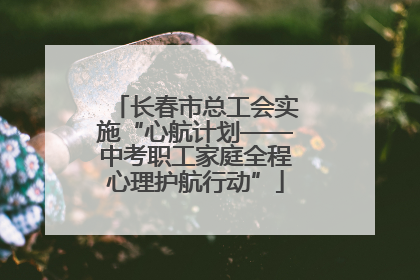 长春市总工会实施“心航计划——中考职工家庭全程心理护航行动”