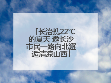 长治携22℃的夏天 邀长沙市民一路向北邂逅清凉山西