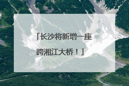 长沙将新增一座跨湘江大桥！