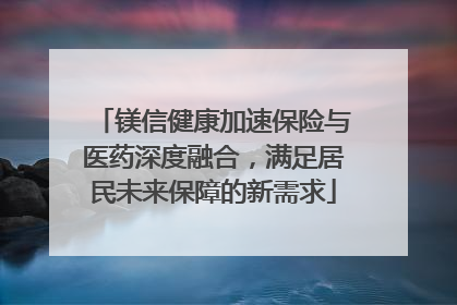 镁信健康加速保险与医药深度融合，满足居民未来保障的新需求