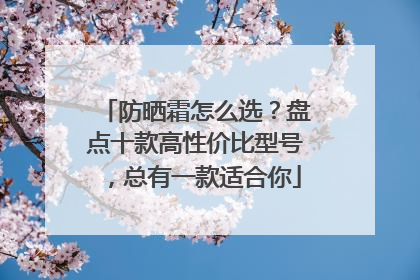 防晒霜怎么选？盘点十款高性价比型号，总有一款适合你