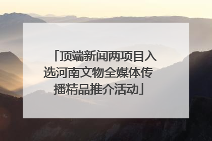 顶端新闻两项目入选河南文物全媒体传播精品推介活动