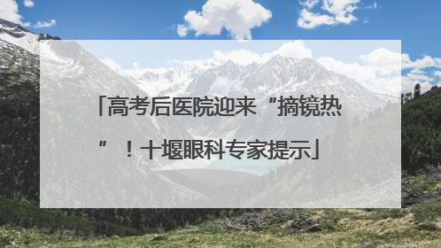 高考后医院迎来“摘镜热”！十堰眼科专家提示