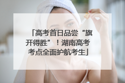 高考首日品尝“旗开得胜”！湖南高考考点全面护航考生
