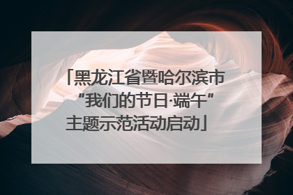黑龙江省暨哈尔滨市“我们的节日·端午”主题示范活动启动