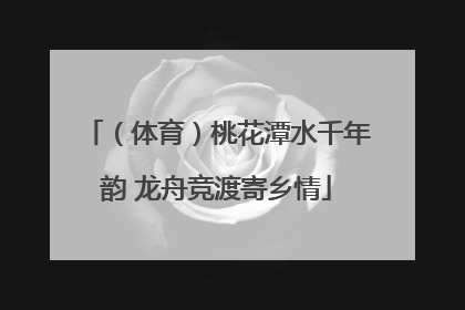 （体育）桃花潭水千年韵 龙舟竞渡寄乡情