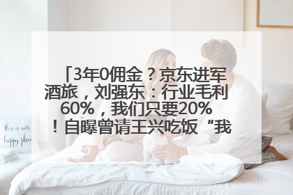 3年0佣金？京东进军酒旅，刘强东：行业毛利60%，我们只要20%！自曝曾请王兴吃饭“我要做外卖了”