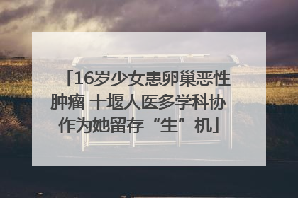 16岁少女患卵巢恶性肿瘤 十堰人医多学科协作为她留存“生”机
