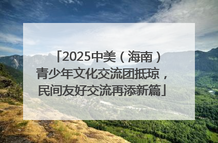 2025中美（海南）青少年文化交流团抵琼，民间友好交流再添新篇
