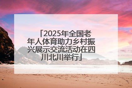 2025年全国老年人体育助力乡村振兴展示交流活动在四川北川举行