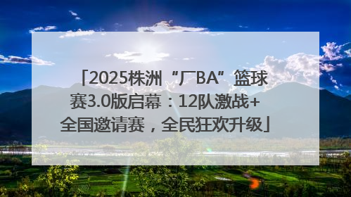 2025株洲“厂BA”篮球赛3.0版启幕：12队激战+全国邀请赛，全民狂欢升级