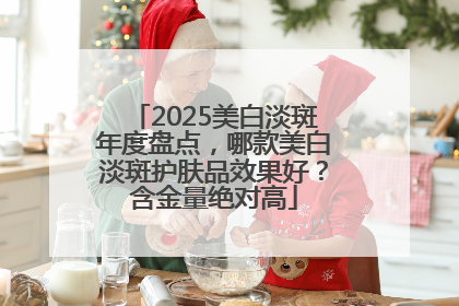 2025美白淡斑年度盘点，哪款美白淡斑护肤品效果好？含金量绝对高