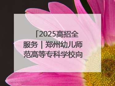 2025高招全服务｜郑州幼儿师范高等专科学校向“新”聚力向“优”提质 努力打造特色鲜明的高水平师范院校